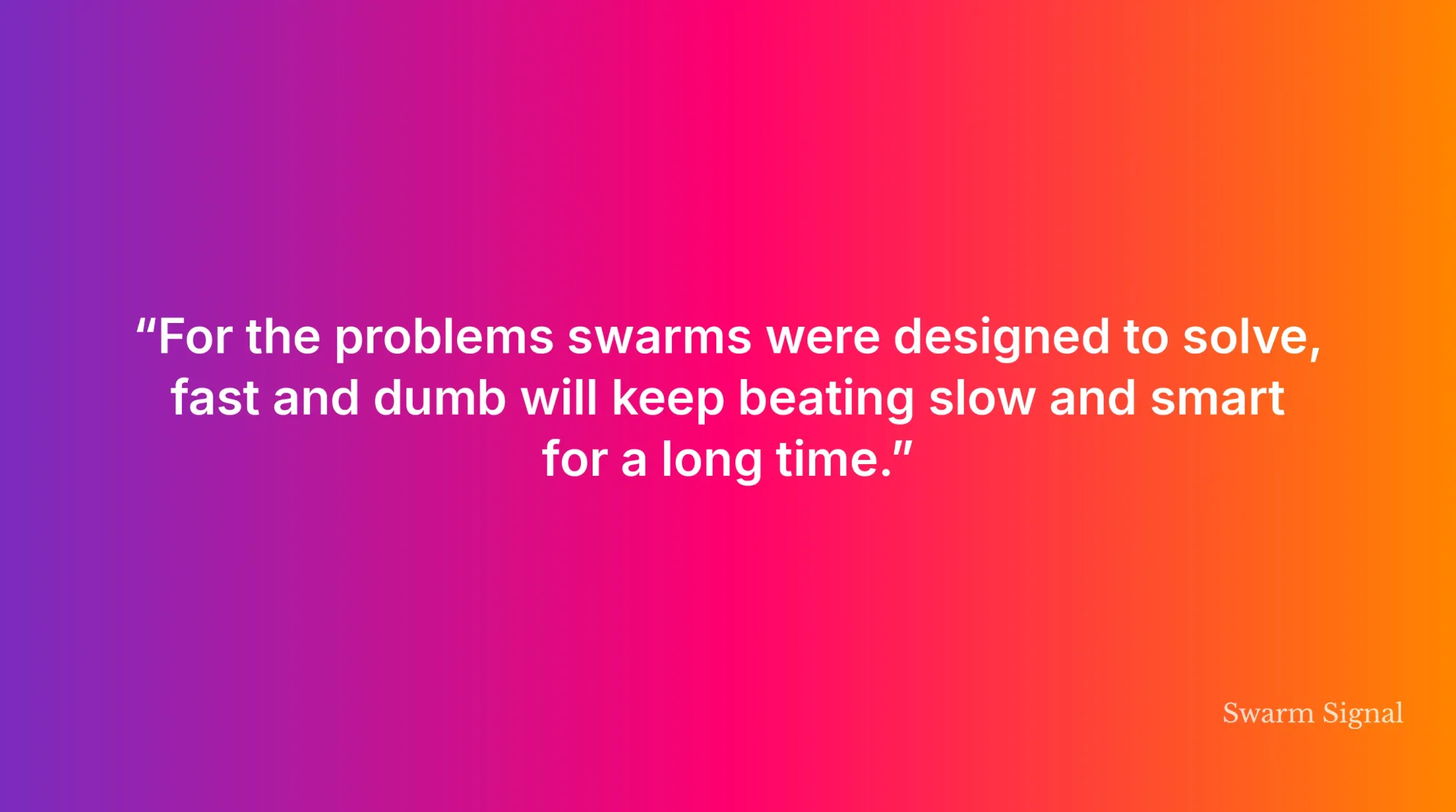 For the problems swarms were designed to solve, fast and dumb will keep beating slow and smart for a long time.