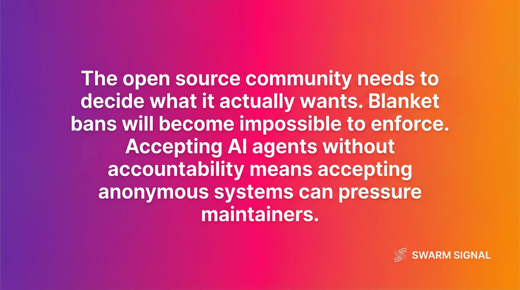 The open source community needs to decide what it actually wants. Blanket bans will become impossible to enforce. Accepting AI agents without accountability means accepting anonymous systems can pressure maintainers.