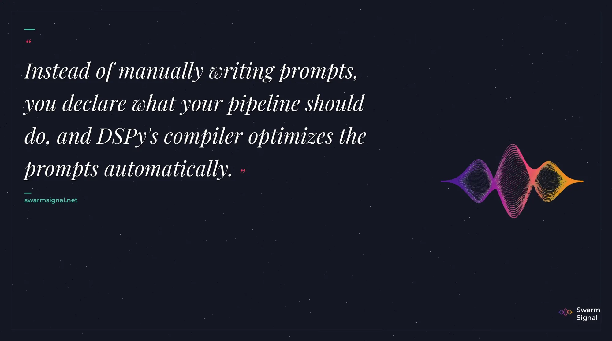 Instead of manually writing prompts, you declare what your pipeline should do, and DSPy's compiler optimizes the prompts automatically.