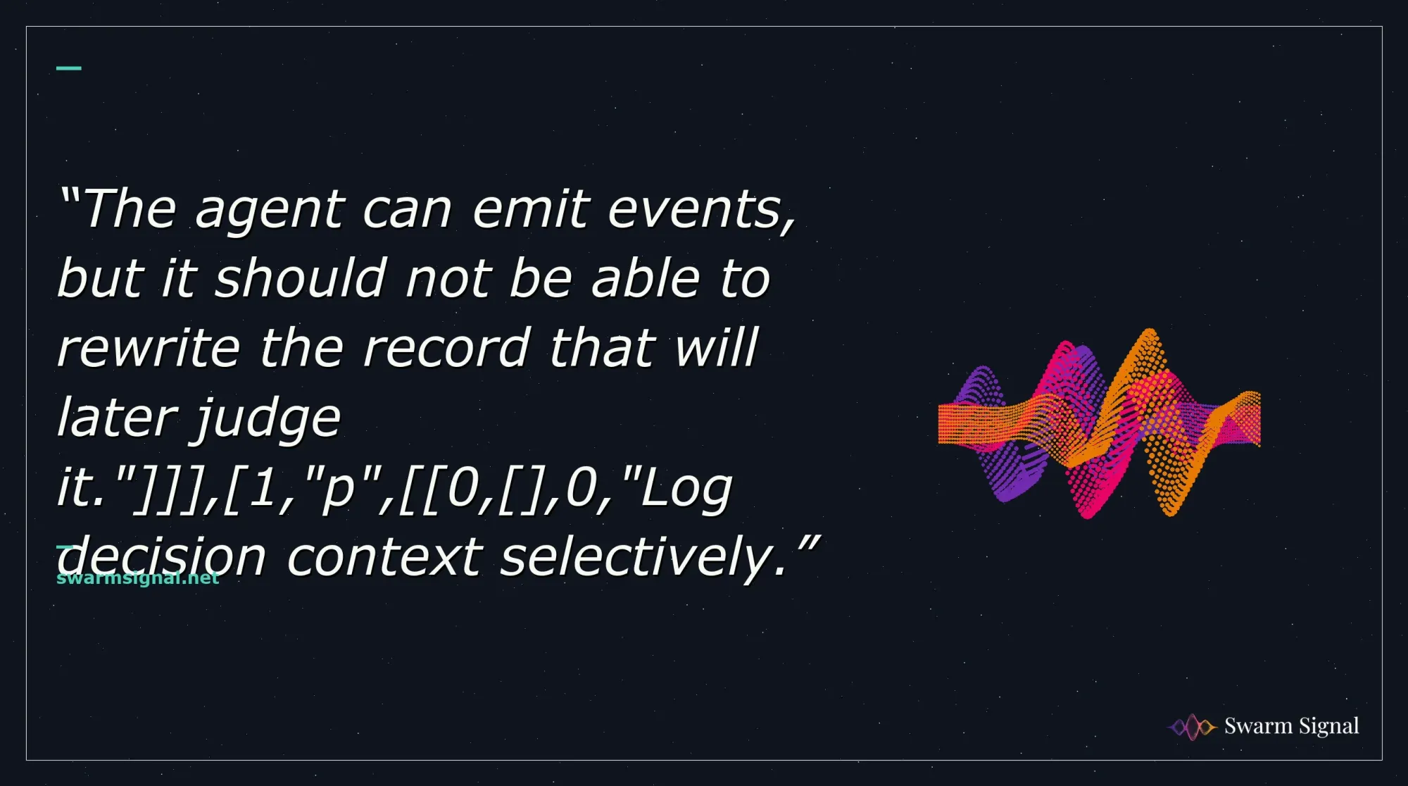 The agent can emit events, but it should not be able to rewrite the record that will later judge it." , 1,"p", 0, ,0,"Log decision context selectively.