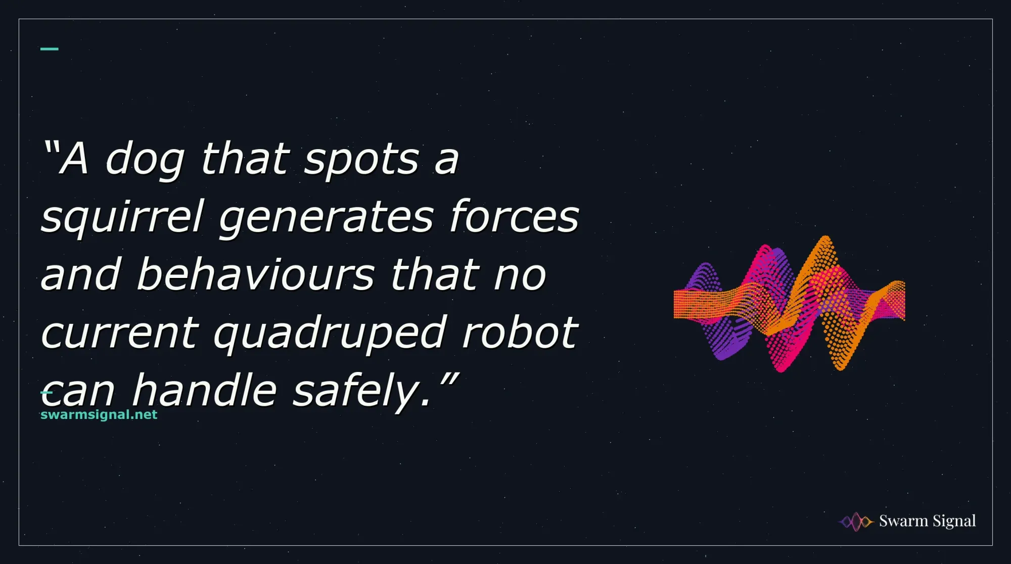 A dog that spots a squirrel generates forces and behaviours that no current quadruped robot can handle safely.