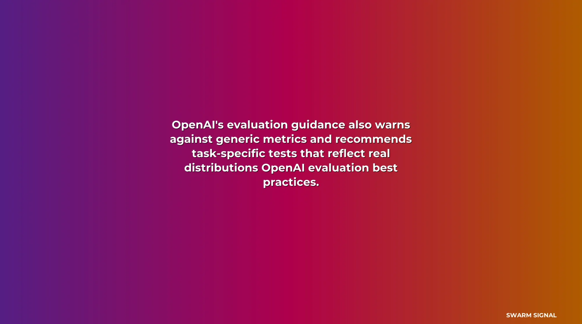 OpenAI's evaluation guidance also warns against generic metrics and recommends task-specific tests that reflect real distributions OpenAI evaluation best practices.