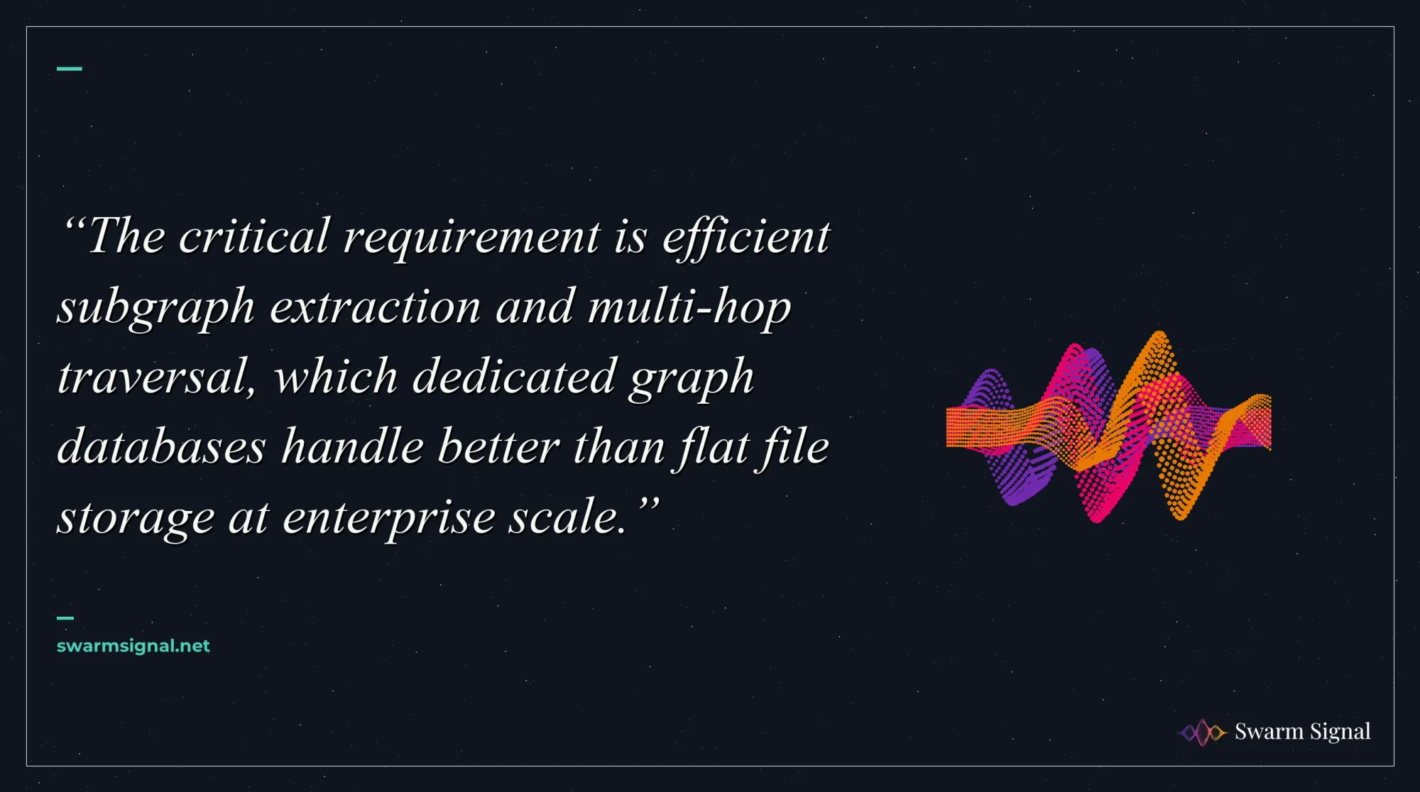 The critical requirement is efficient subgraph extraction and multi-hop traversal, which dedicated graph databases handle better than flat file storage at enterprise scale.