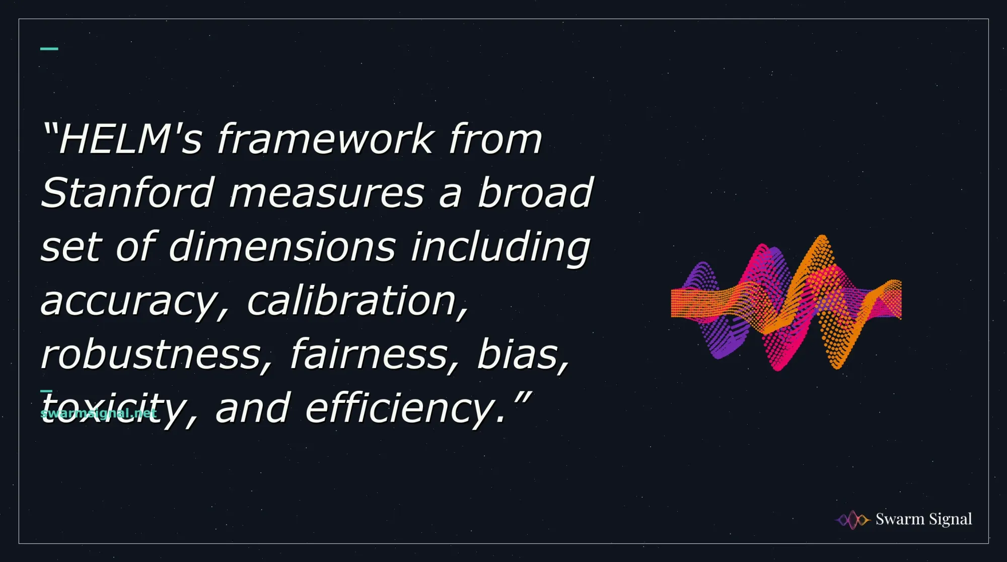 HELM's framework from Stanford measures a broad set of dimensions including accuracy, calibration, robustness, fairness, bias, toxicity, and efficiency.