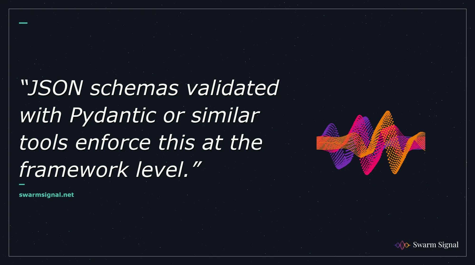 JSON schemas validated with Pydantic or similar tools enforce this at the framework level.