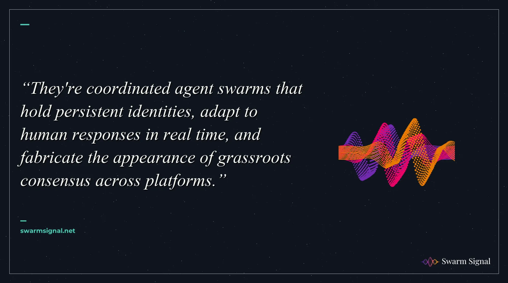 They're coordinated agent swarms that hold persistent identities, adapt to human responses in real time, and fabricate the appearance of grassroots consensus across platforms.