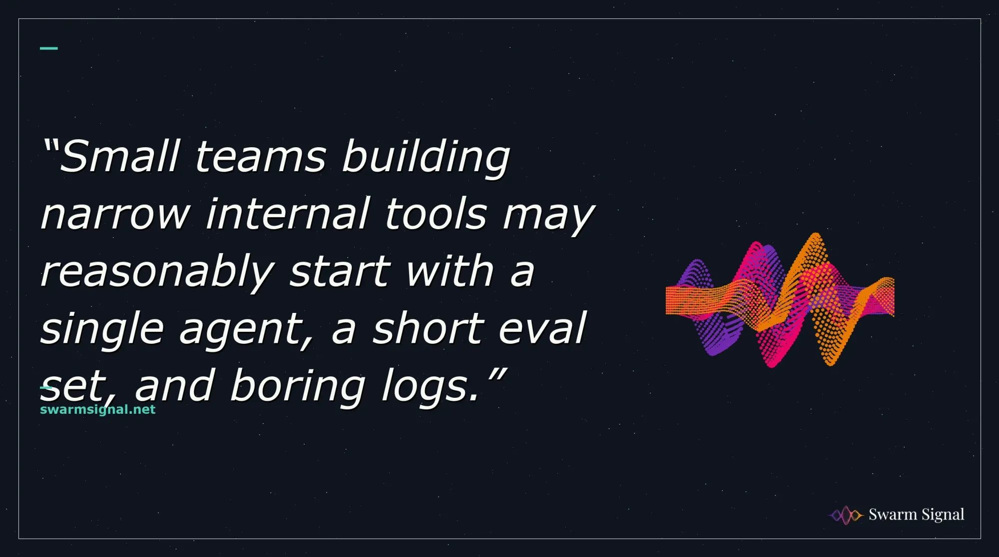 Small teams building narrow internal tools may reasonably start with a single agent, a short eval set, and boring logs.